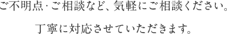 ご不明点・ご相談など、気軽にご相談ください。丁寧に対応させていただきます。